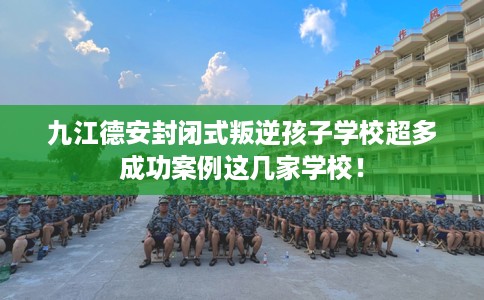 九江德安封闭式叛逆孩子学校超多成功案例这几家学校！