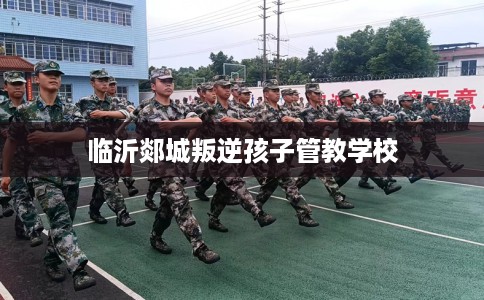 临沂郯城叛逆孩子管教学校