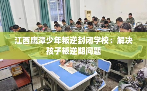 江西鹰潭少年叛逆封闭学校：解决孩子叛逆期问题