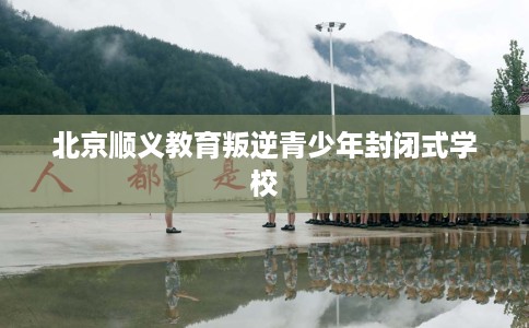 北京顺义教育叛逆青少年封闭式学校 北京顺义教育叛逆青少年封闭式学校