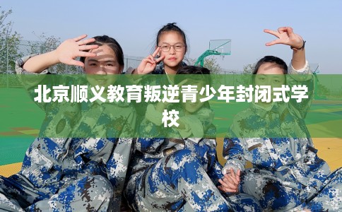 北京顺义教育叛逆青少年封闭式学校 北京顺义教育叛逆青少年封闭式学校