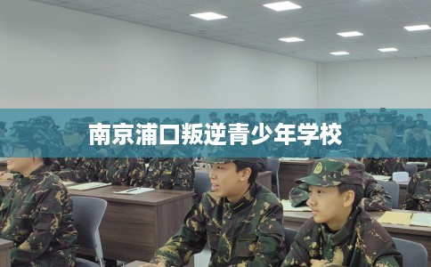 南京浦口叛逆青少年学校