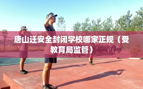 唐山迁安全封闭学校哪家正规（受教育局监管）