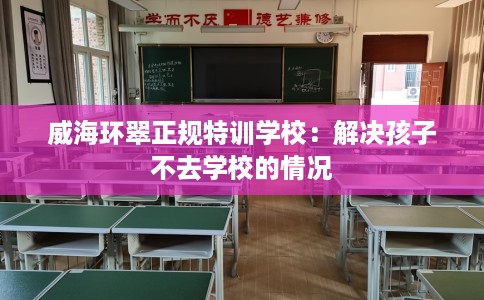 威海环翠正规特训学校：解决孩子不去学校的情况
