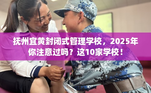 抚州宜黄封闭式管理学校，2025年你注意过吗？这10家学校！