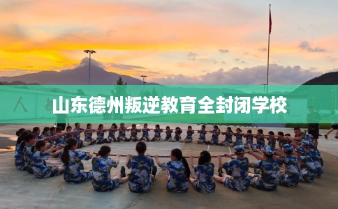 山东德州叛逆教育全封闭学校