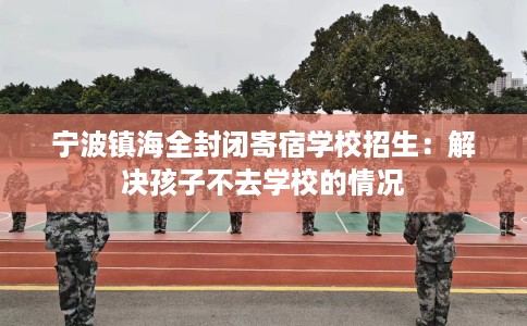 宁波镇海全封闭寄宿学校招生：解决孩子不去学校的情况