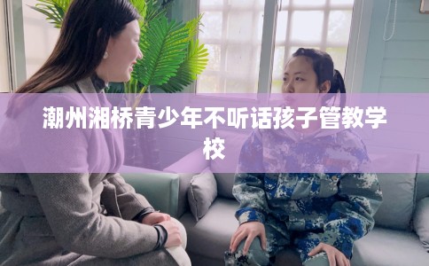 潮州湘桥青少年不听话孩子管教学校
