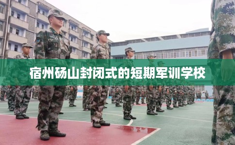 宿州砀山封闭式的短期军训学校 宿州砀山封闭式的短期军训学校
