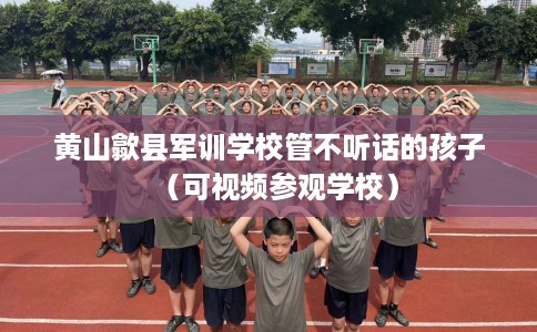 黄山歙县军训学校管不听话的孩子（可视频参观学校）