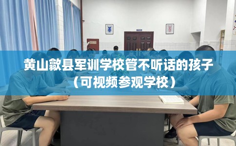 黄山歙县军训学校管不听话的孩子（可视频参观学校）