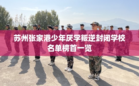 苏州张家港少年厌学叛逆封闭学校名单榜首一览
