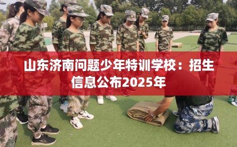 山东济南问题少年特训学校:招生信息公布2025年 山东济南问题少年特训学校:招生信息公布2025年