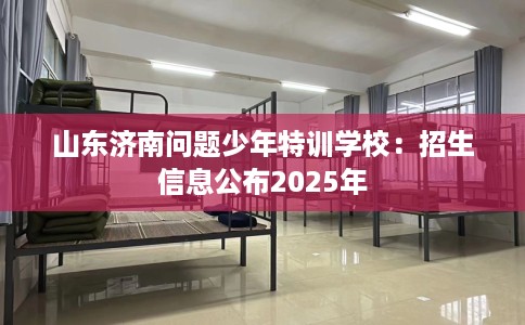 山东济南问题少年特训学校:招生信息公布2025年 山东济南问题少年特训学校:招生信息公布2025年
