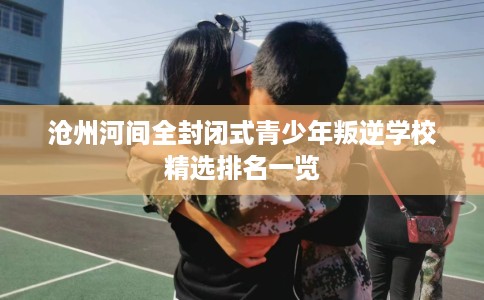 沧州河间全封闭式青少年叛逆学校精选排名一览