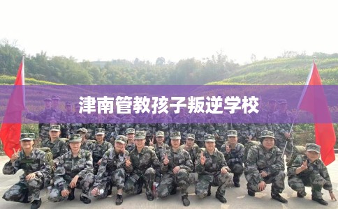 津南管教孩子叛逆学校