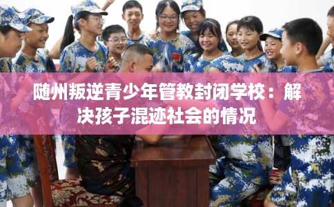 随州叛逆青少年管教封闭学校：解决孩子混迹社会的情况