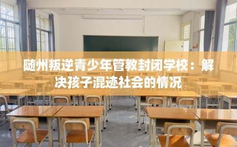随州叛逆青少年管教封闭学校：解决孩子混迹社会的情况