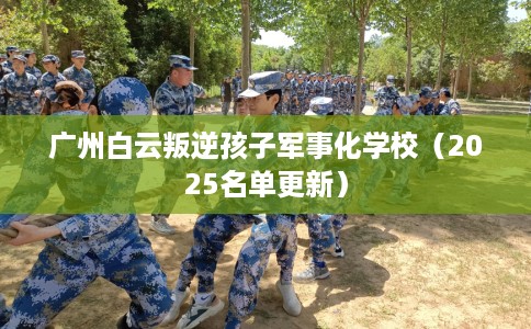 广州白云叛逆孩子军事化学校（2025名单更新）