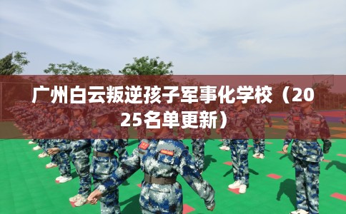 广州白云叛逆孩子军事化学校（2025名单更新）