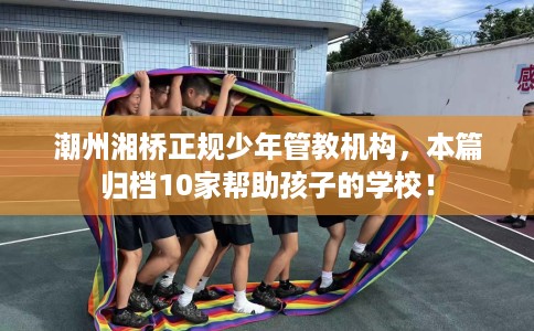潮州湘桥正规少年管教机构，本篇归档10家帮助孩子的学校！