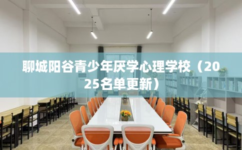 聊城阳谷青少年厌学心理学校（2025名单更新）