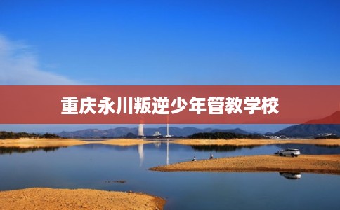 重庆永川叛逆少年管教学校