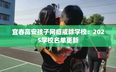 宜春高安孩子网瘾戒除学校：2025学校名单更新