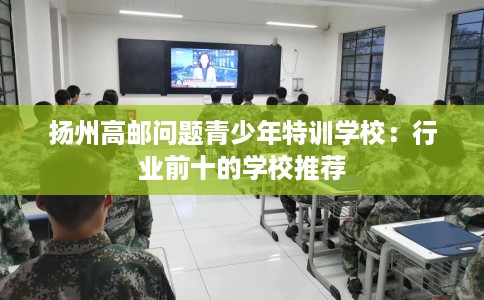 扬州高邮问题青少年特训学校：行业前十的学校推荐