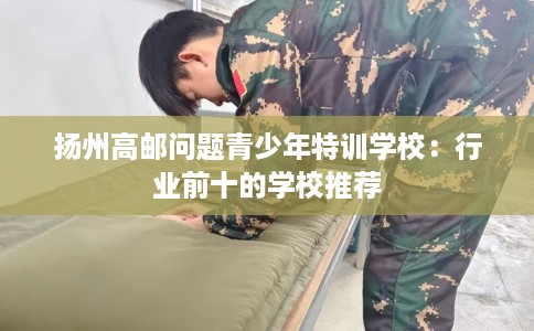 扬州高邮问题青少年特训学校：行业前十的学校推荐