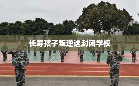 长寿孩子叛逆送封闭学校