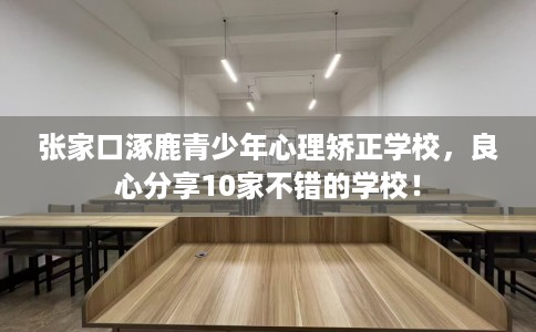 张家口涿鹿青少年心理矫正学校，良心分享10家不错的学校！