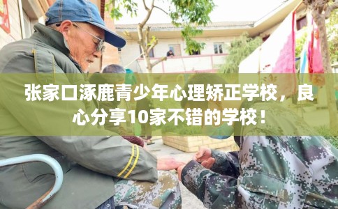 张家口涿鹿青少年心理矫正学校，良心分享10家不错的学校！