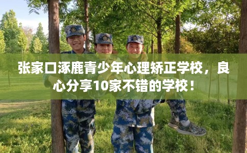 张家口涿鹿青少年心理矫正学校，良心分享10家不错的学校！