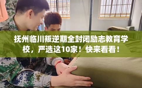 抚州临川叛逆期全封闭励志教育学校，严选这10家！快来看看！