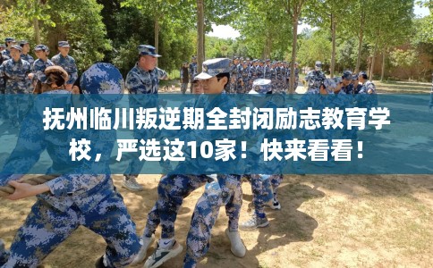 抚州临川叛逆期全封闭励志教育学校，严选这10家！快来看看！