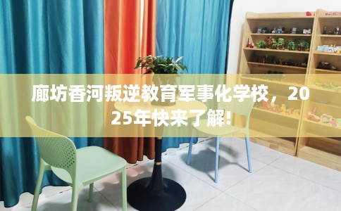 廊坊香河叛逆教育军事化学校，2025年快来了解!