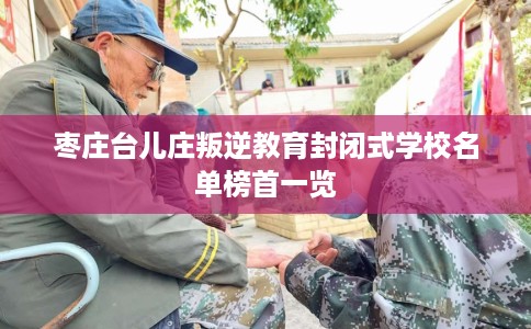 枣庄台儿庄叛逆教育封闭式学校名单榜首一览