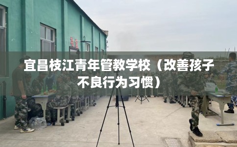 宜昌枝江青年管教学校（改善孩子不良行为习惯）