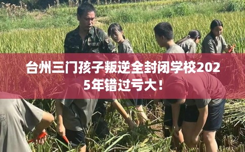 台州三门孩子叛逆全封闭学校2025年错过亏大！