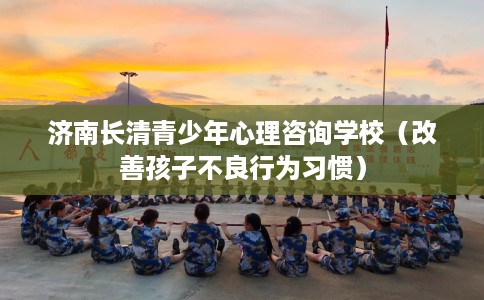 济南长清青少年心理咨询学校（改善孩子不良行为习惯）