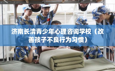 济南长清青少年心理咨询学校（改善孩子不良行为习惯）