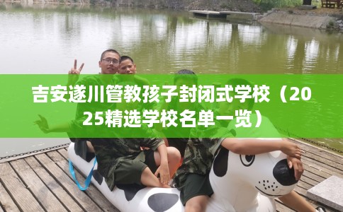 吉安遂川管教孩子封闭式学校(2025精选学校名单一览) 吉安遂川管教孩子封闭式学校(2025精选学校名单一览)