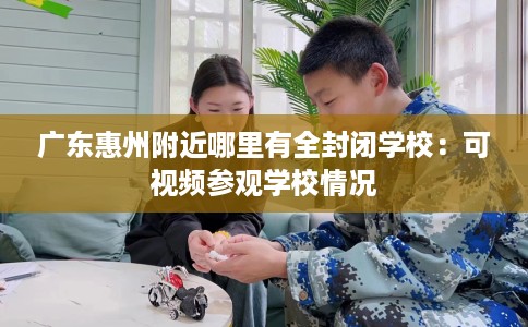 广东惠州附近哪里有全封闭学校：可视频参观学校情况