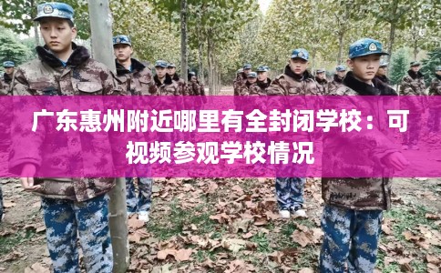 广东惠州附近哪里有全封闭学校：可视频参观学校情况