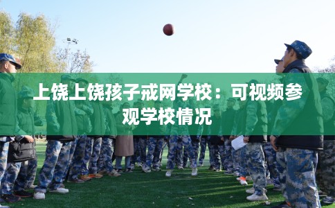 上饶上饶孩子戒网学校：可视频参观学校情况