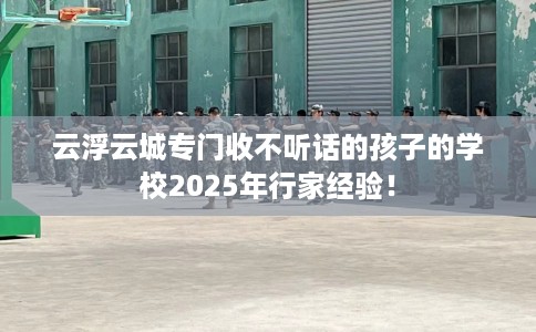 云浮云城专门收不听话的孩子的学校2025年行家经验！