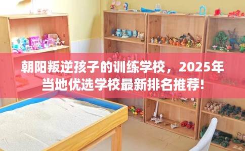 朝阳叛逆孩子的训练学校，2025年当地优选学校最新排名推荐!