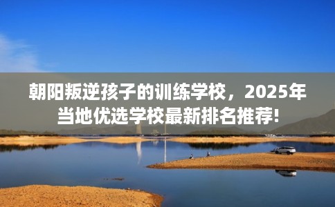 朝阳叛逆孩子的训练学校，2025年当地优选学校最新排名推荐!