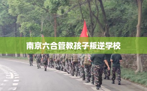 南京六合管教孩子叛逆学校